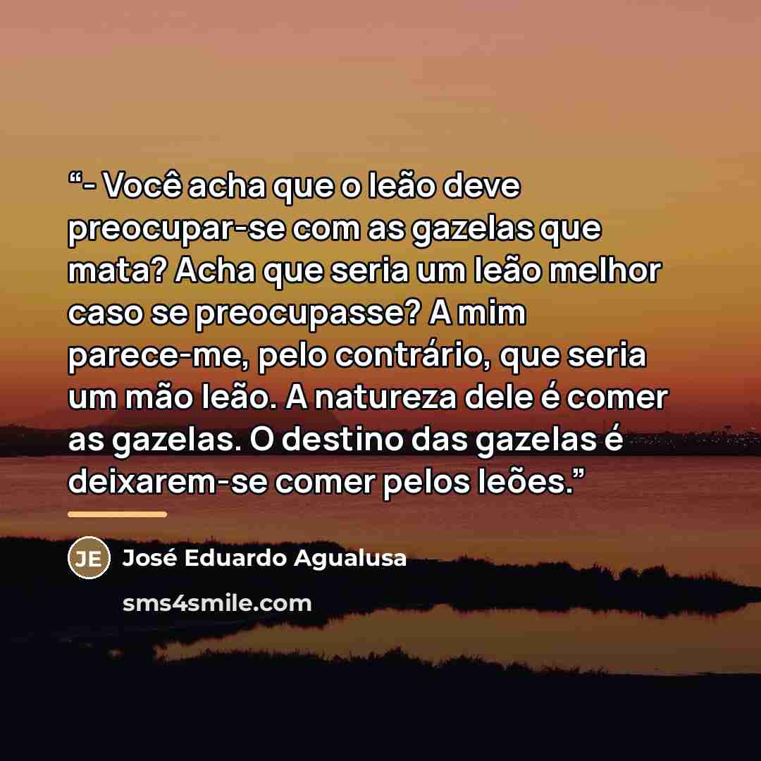 “- Você acha que o leão deve preocupar-se com as gazelas que mata? Acha que seria um leão melhor caso se preocupasse? A mim parece-me, pelo contrário, que seria um mão leão. A natureza dele é comer as gazelas. O destino das gazelas é deixarem-se comer pelos leões.” quote by José Eduardo Agualusa