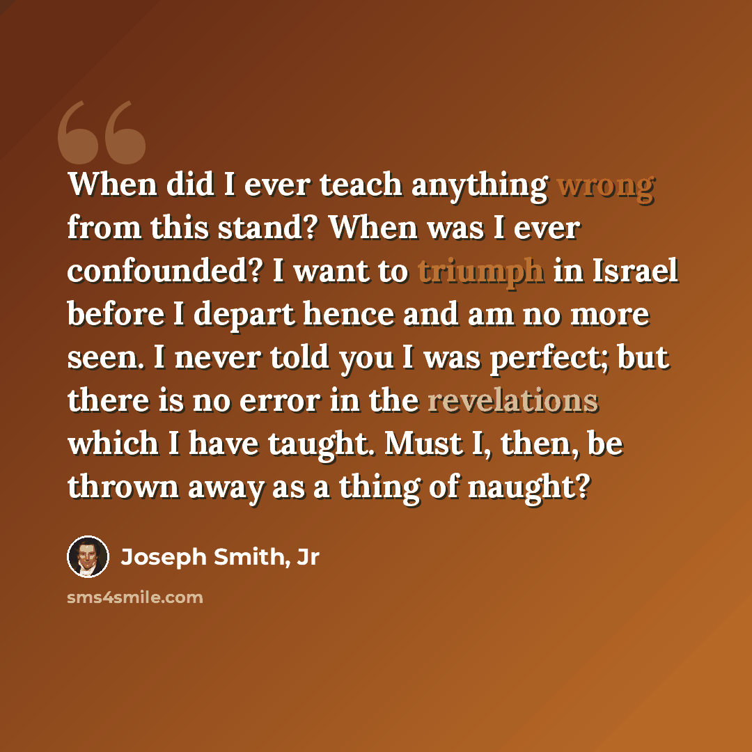 “When did I ever teach anything wrong from this stand? When was I ever confounded? I want to triumph in Israel before I depart hence and am no more seen. I never told you I was perfect; but there is no error in the revelations which I have taught. Must I, then, be thrown away as a thing of naught?” quote by Joseph Smith, Jr