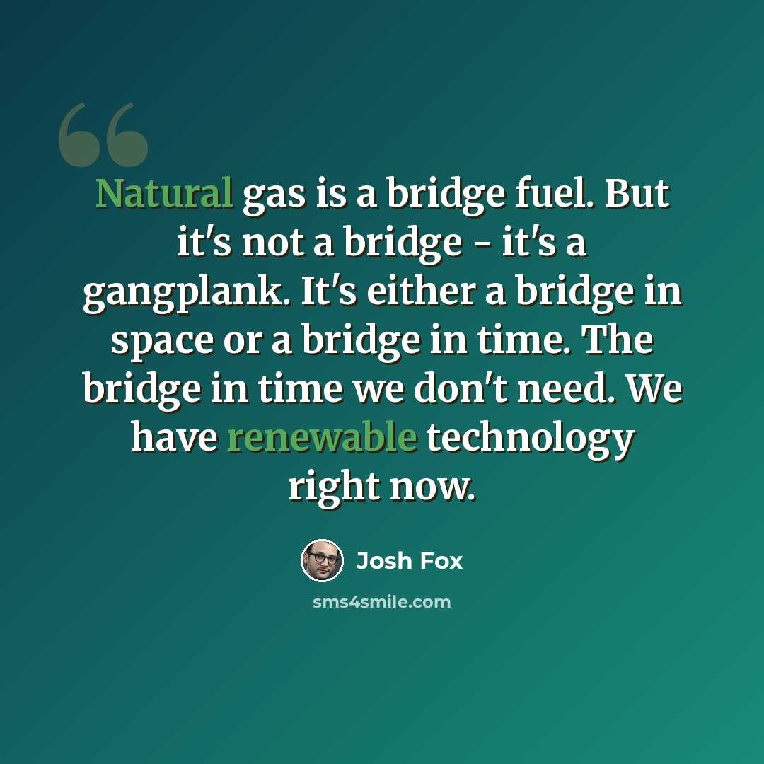 “Natural gas is a bridge fuel. But it's not a bridge - it's a gangplank. It's either a bridge in space or a bridge in time. The bridge in time we don't need. We have renewable technology right now.” quote by Josh Fox