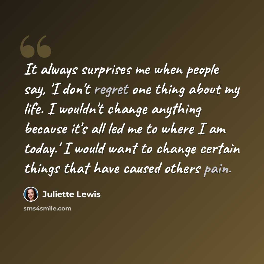 “It always surprises me when people say, 'I don't regret one thing about my life. I wouldn't change anything because it's all led me to where I am today.' I would want to change certain things that have caused others pain.” quote by Juliette Lewis
