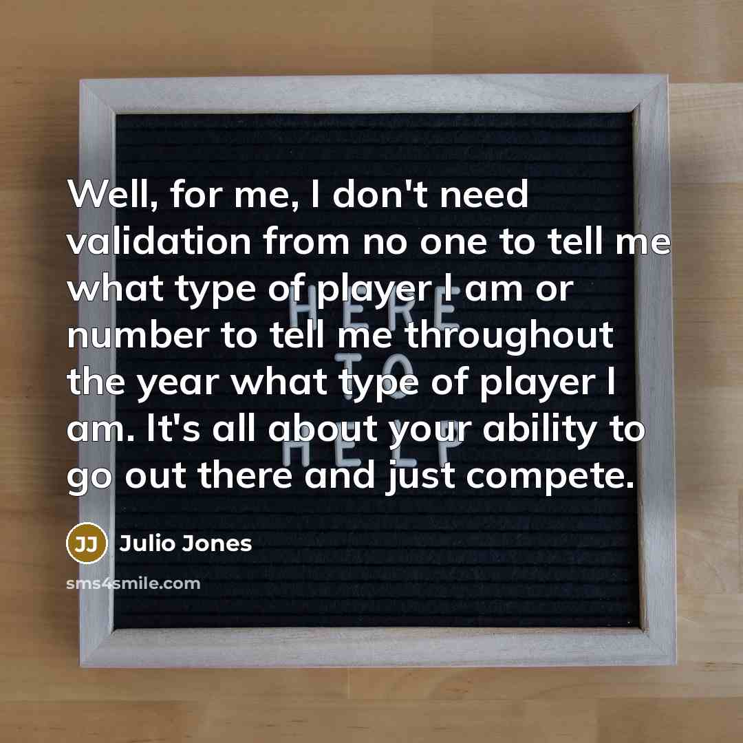 “Well, for me, I don't need validation from no one to tell me what type of player I am or number to tell me throughout the year what type of player I am. It's all about your ability to go out there and just compete.” quote by Julio Jones