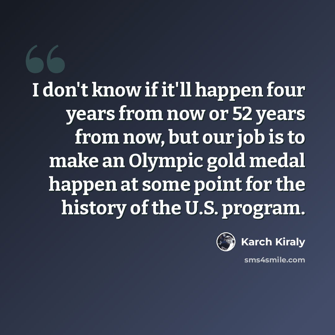 “I don't know if it'll happen four years from now or 52 years from now, but our job is to make an Olympic gold medal happen at some point for the history of the U.S. program.” quote by Karch Kiraly