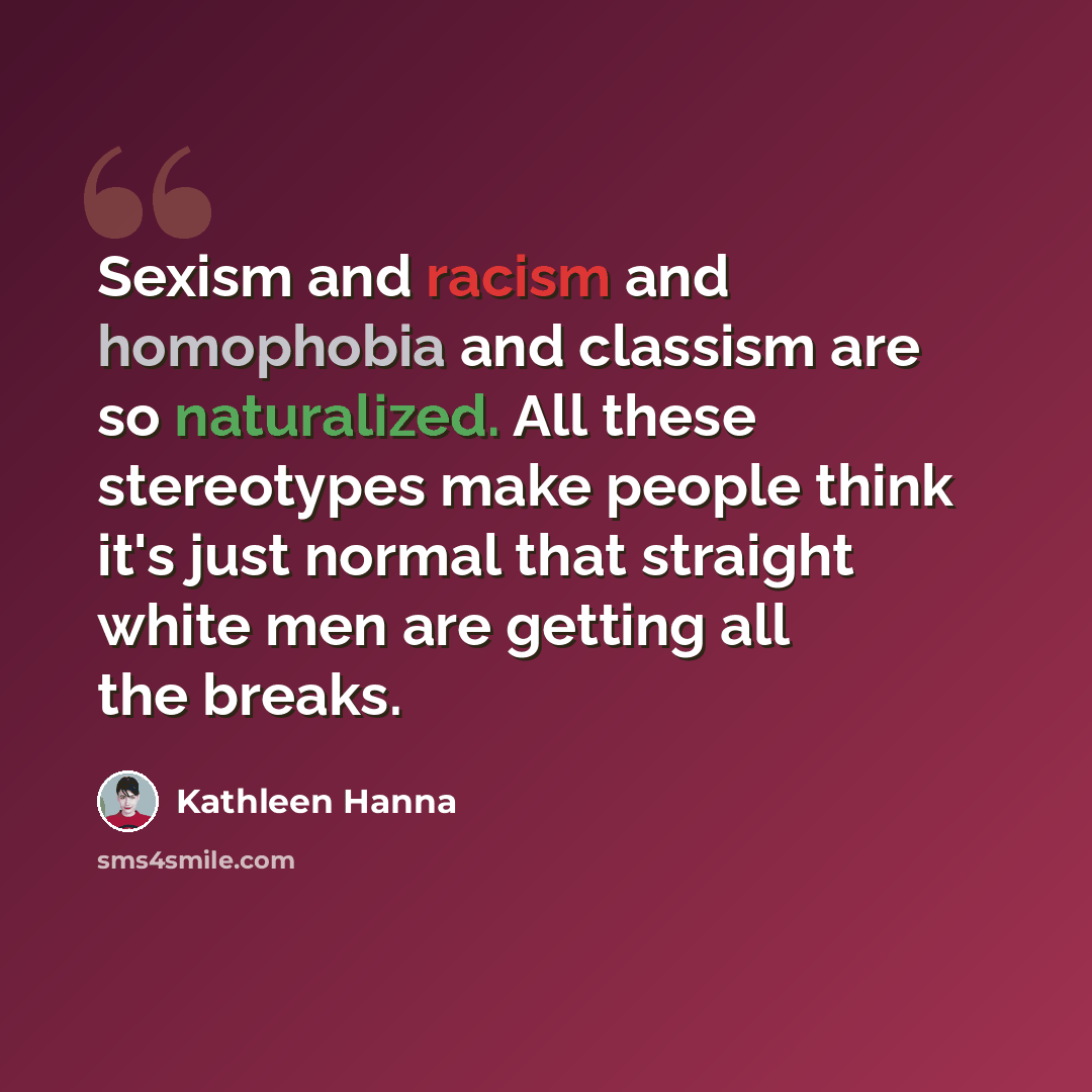 “Sexism and racism and homophobia and classism are so naturalized. All these stereotypes make people think it's just normal that straight white men are getting all the breaks.” quote by Kathleen Hanna