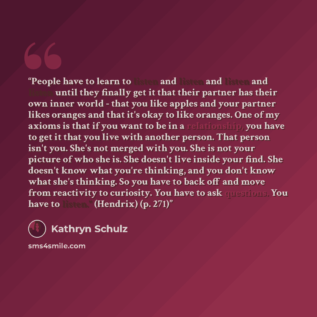 “People have to learn to listen and listen and listen and listen until they finally get it that their partner has their own inner world - that you like apples and your partner likes oranges and that it's okay to like oranges. One of my axioms is that if you want to be in a relationship, you have to…” quote by Kathryn Schulz