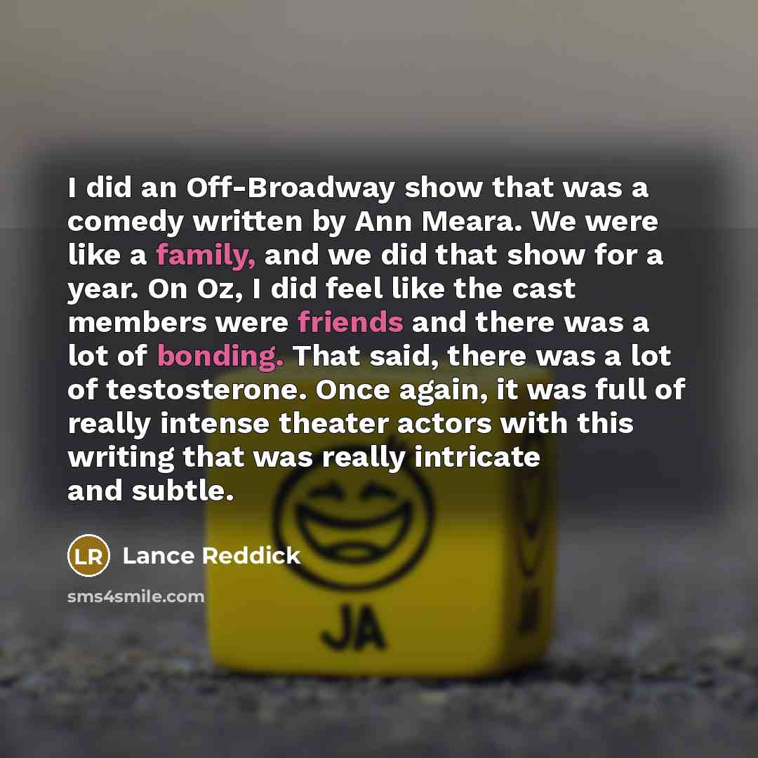 “I did an Off-Broadway show that was a comedy written by Ann Meara. We were like a family, and we did that show for a year. On Oz, I did feel like the cast members were friends and there was a lot of bonding. That said, there was a lot of testosterone. Once again, it was full of really intense…” quote by Lance Reddick