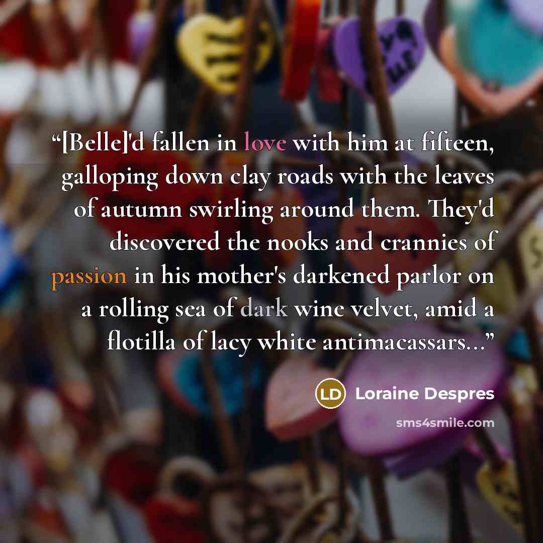 “[Belle]'d fallen in love with him at fifteen, galloping down clay roads with the leaves of autumn swirling around them. They'd discovered the nooks and crannies of passion in his mother's darkened parlor on a rolling sea of dark wine velvet, amid a flotilla of lacy white antimacassars...” quote by Loraine Despres