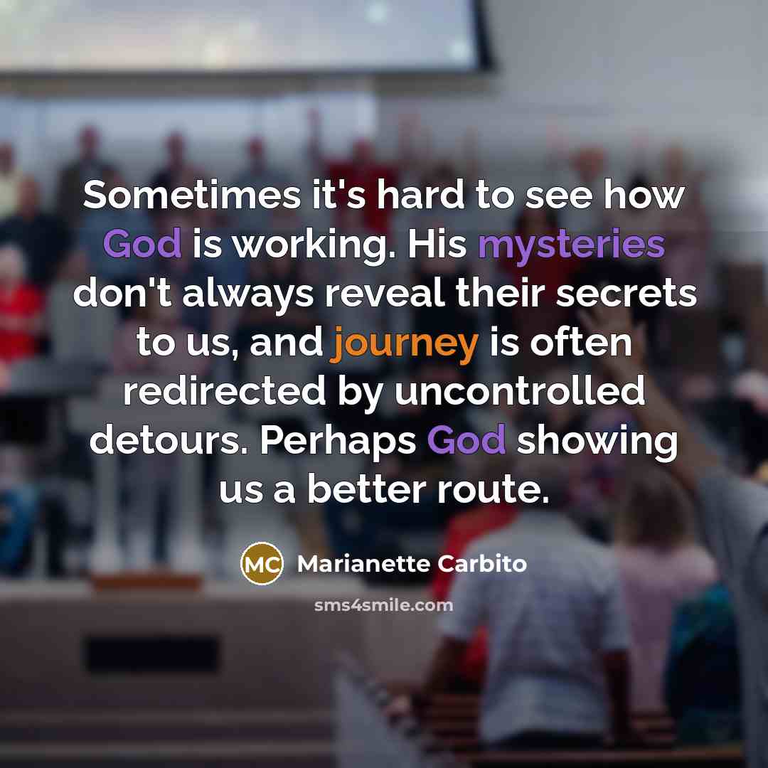 “Sometimes it's hard to see how God is working. His mysteries don't always reveal their secrets to us, and journey is often redirected by uncontrolled detours. Perhaps God showing us a better route.” quote by Marianette Carbito