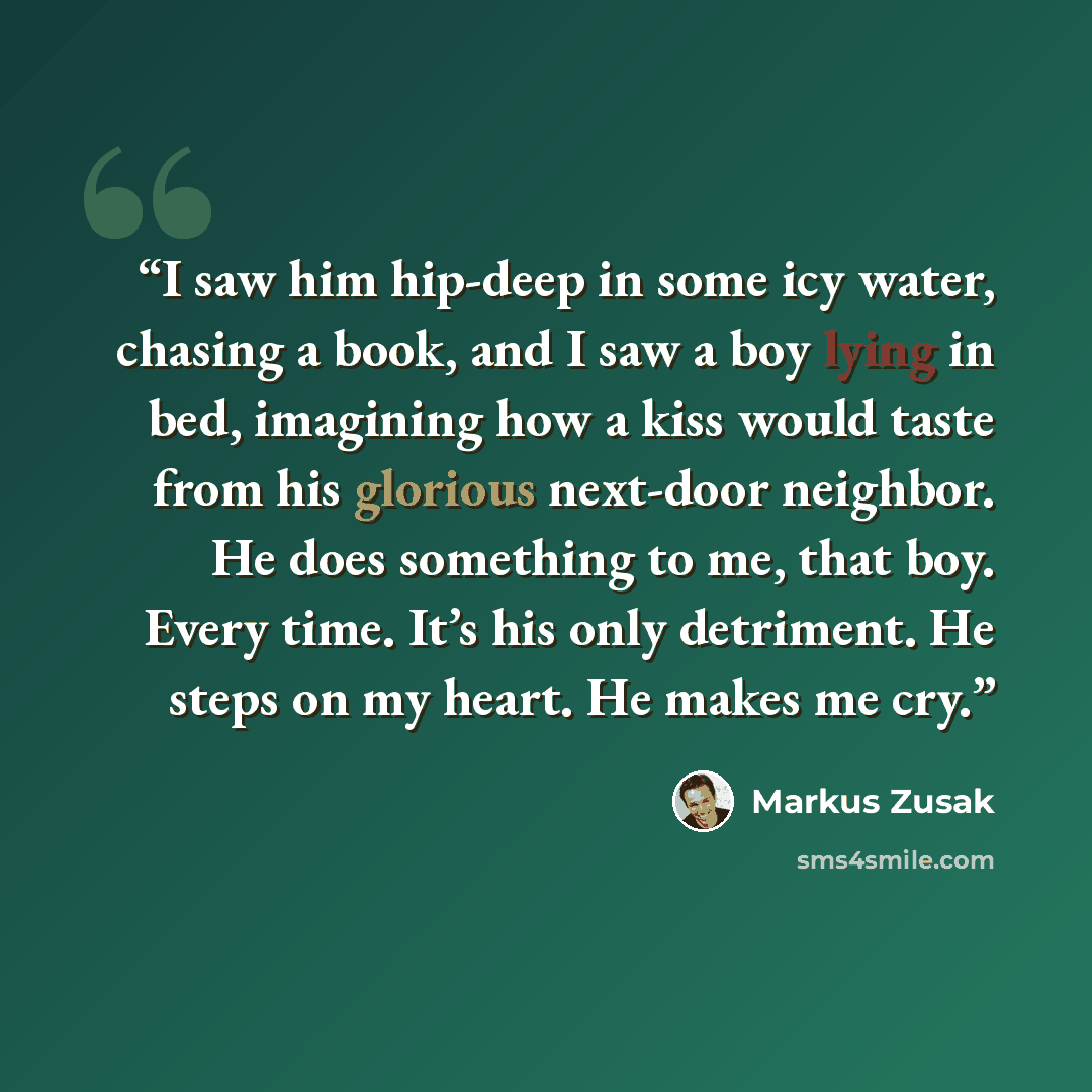 “I saw him hip-deep in some icy water, chasing a book, and I saw a boy lying in bed, imagining how a kiss would taste from his glorious next-door neighbor. He does something to me, that boy. Every time. It’s his only detriment. He steps on my heart. He makes me cry.” quote by Markus Zusak