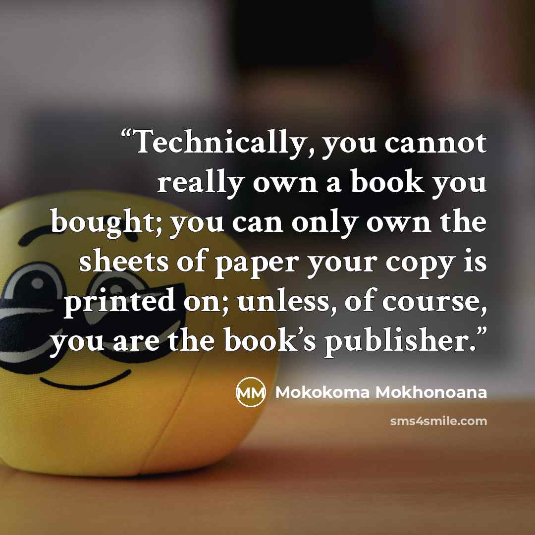 “Technically, you cannot really own a book you bought; you can only own the sheets of paper your copy is printed on; unless, of course, you are the book’s publisher.” quote by Mokokoma Mokhonoana