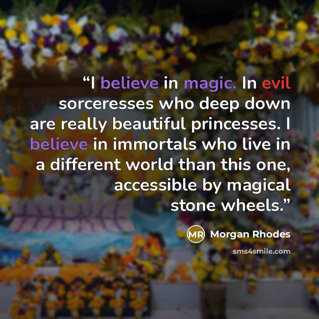 “I believe in magic. In evil sorceresses who deep down are really beautiful princesses. I believe in immortals who live in a different world than this one, accessible by magical stone wheels.” quote by Morgan Rhodes