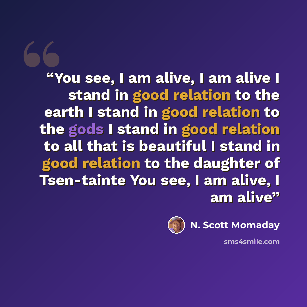 “You see, I am alive, I am alive I stand in good relation to the earth I stand in good relation to the gods I stand in good relation to all that is beautiful I stand in good relation to the daughter of Tsen-tainte You see, I am alive, I am alive” quote by N. Scott Momaday