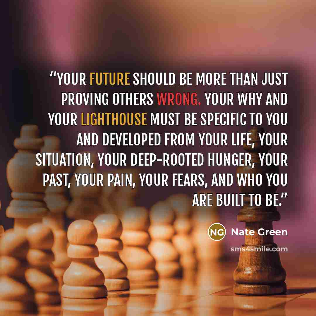 “Your future should be more than just proving others wrong. Your why and your lighthouse must be specific to you and developed from your life, your situation, your deep-rooted hunger, your past, your pain, your fears, and who you are built to be.” quote by Nate Green