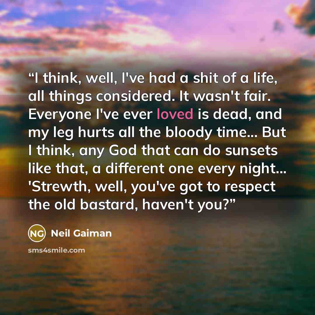 “I think, well, I've had a shit of a life, all things considered. It wasn't fair. Everyone I've ever loved is dead, and my leg hurts all the bloody time... But I think, any God that can do sunsets like that, a different one every night... 'Strewth, well, you've got to respect the old bastard…” quote by Neil Gaiman