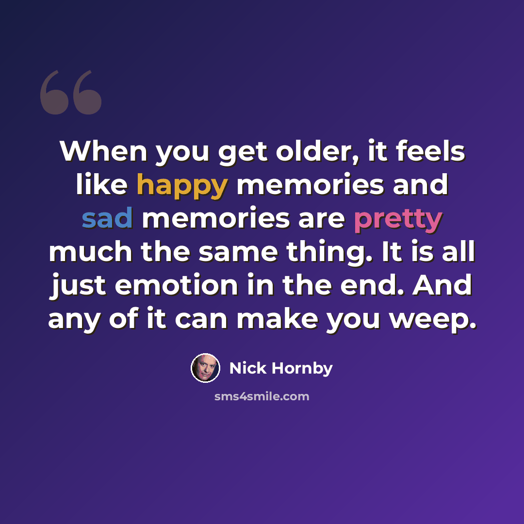 “When you get older, it feels like happy memories and sad memories are pretty much the same thing. It is all just emotion in the end. And any of it can make you weep.” quote by Nick Hornby