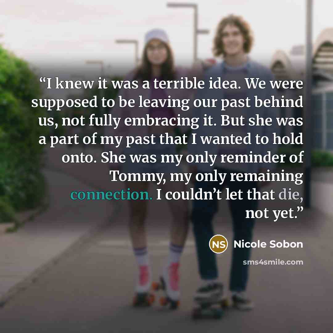 “I knew it was a terrible idea. We were supposed to be leaving our past behind us, not fully embracing it. But she was a part of my past that I wanted to hold onto. She was my only reminder of Tommy, my only remaining connection. I couldn’t let that die, not yet.” quote by Nicole Sobon