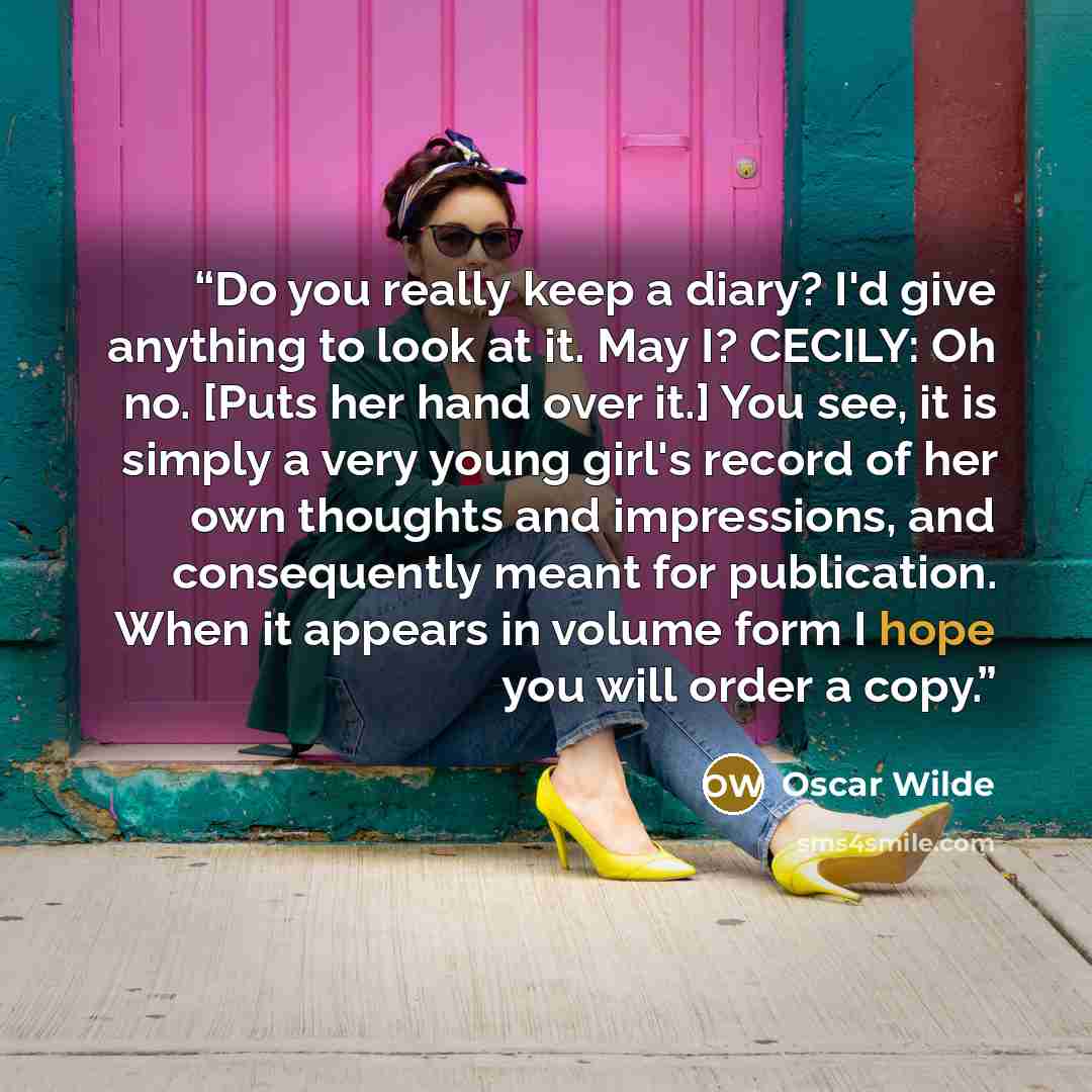 “Do you really keep a diary? I'd give anything to look at it. May I? CECILY: Oh no. [Puts her hand over it.] You see, it is simply a very young girl's record of her own thoughts and impressions, and consequently meant for publication. When it appears in volume form I hope you will order a copy.” quote by Oscar Wilde