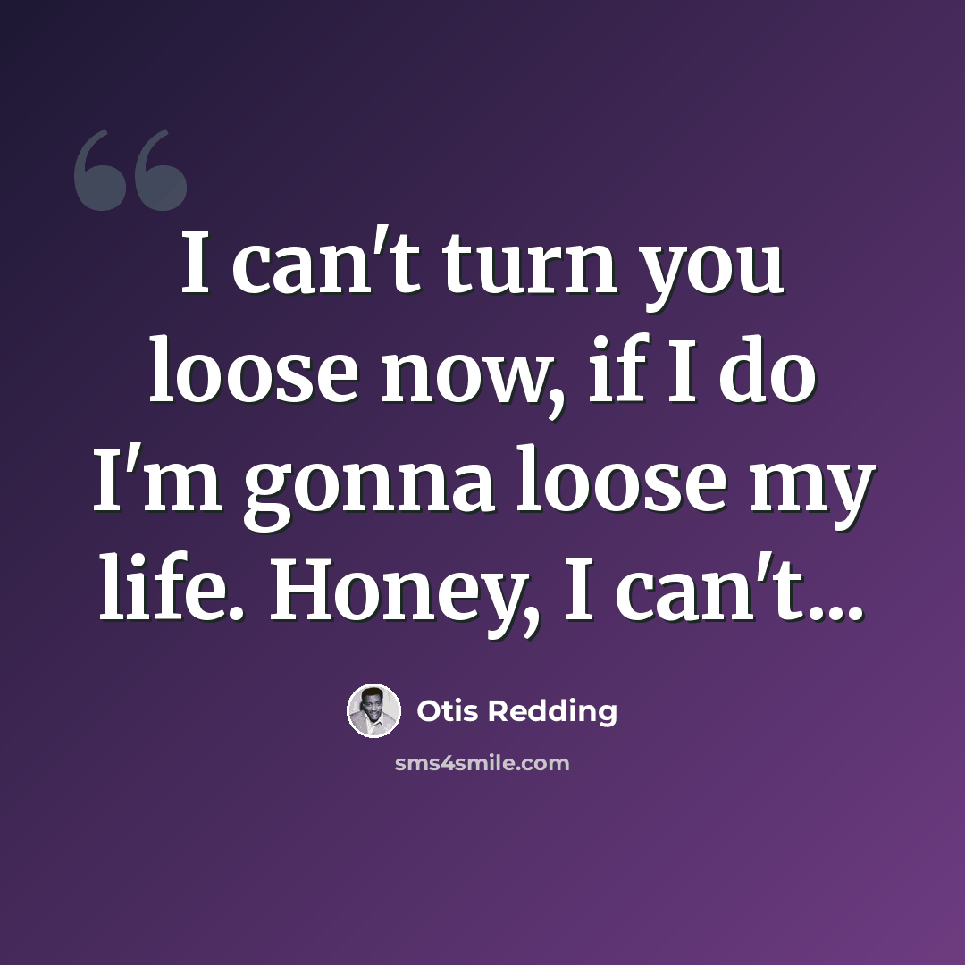 “I can't turn you loose now, if I do I'm gonna loose my life. Honey, I can't...” quote by Otis Redding