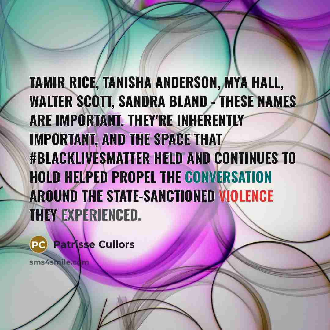 “Tamir Rice, Tanisha Anderson, Mya Hall, Walter Scott, Sandra Bland - these names are important. They're inherently important, and the space that #BlackLivesMatter held and continues to hold helped propel the conversation around the state-sanctioned violence they experienced.” quote by Patrisse Cullors