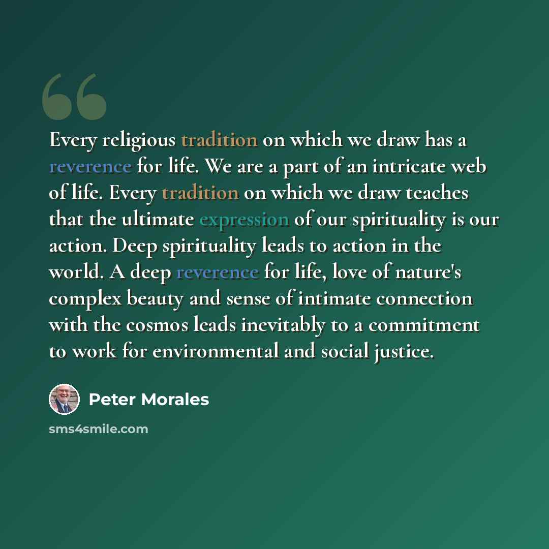 “Every religious tradition on which we draw has a reverence for life. We are a part of an intricate web of life. Every tradition on which we draw teaches that the ultimate expression of our spirituality is our action. Deep spirituality leads to action in the world. A deep reverence for life, love…” quote by Peter Morales