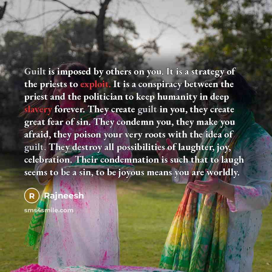 “Guilt is imposed by others on you. It is a strategy of the priests to exploit. It is a conspiracy between the priest and the politician to keep humanity in deep slavery forever. They create guilt in you, they create great fear of sin. They condemn you, they make you afraid, they poison your very…” quote by Rajneesh