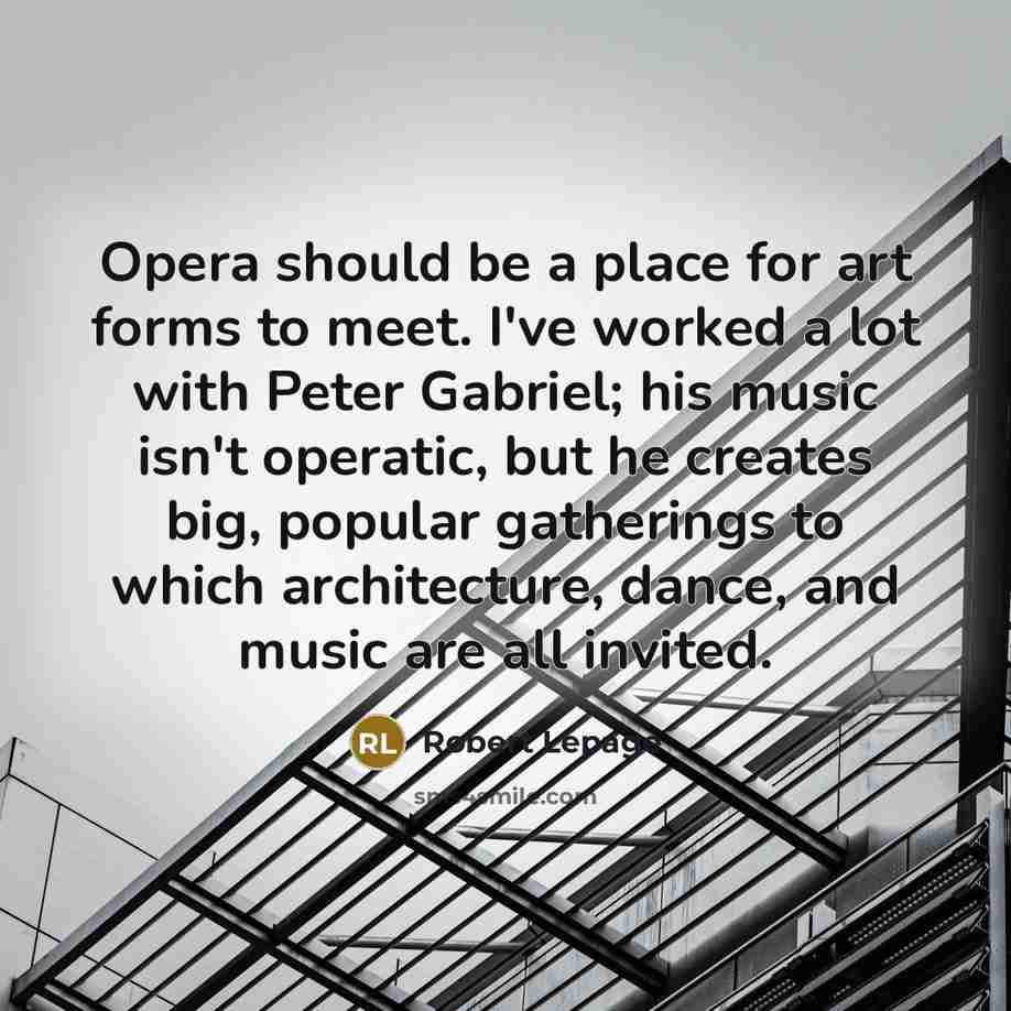 “Opera should be a place for art forms to meet. I've worked a lot with Peter Gabriel; his music isn't operatic, but he creates big, popular gatherings to which architecture, dance, and music are all invited.” quote by Robert Lepage