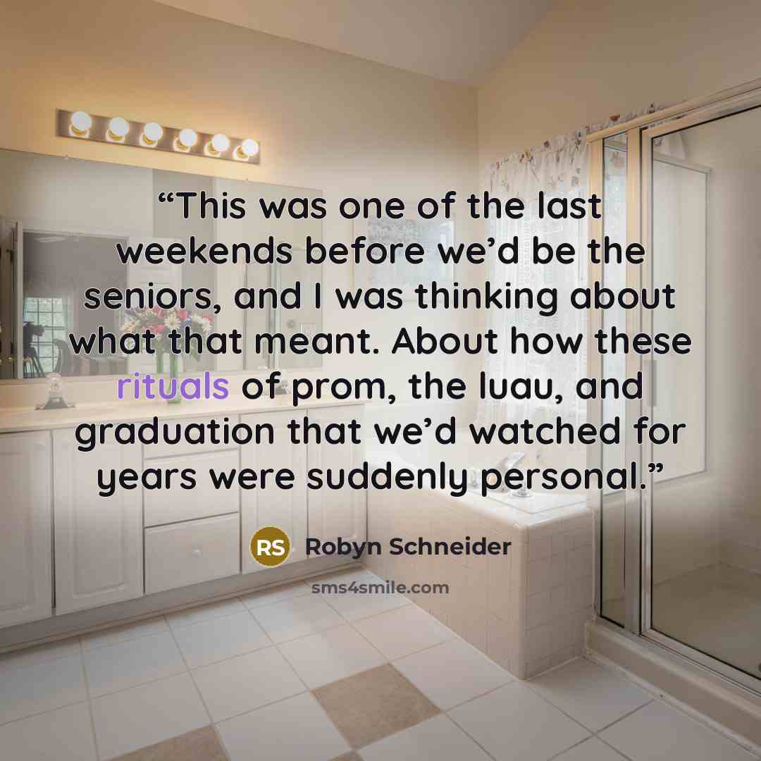 “This was one of the last weekends before we’d be the seniors, and I was thinking about what that meant. About how these rituals of prom, the luau, and graduation that we’d watched for years were suddenly personal.” quote by Robyn Schneider