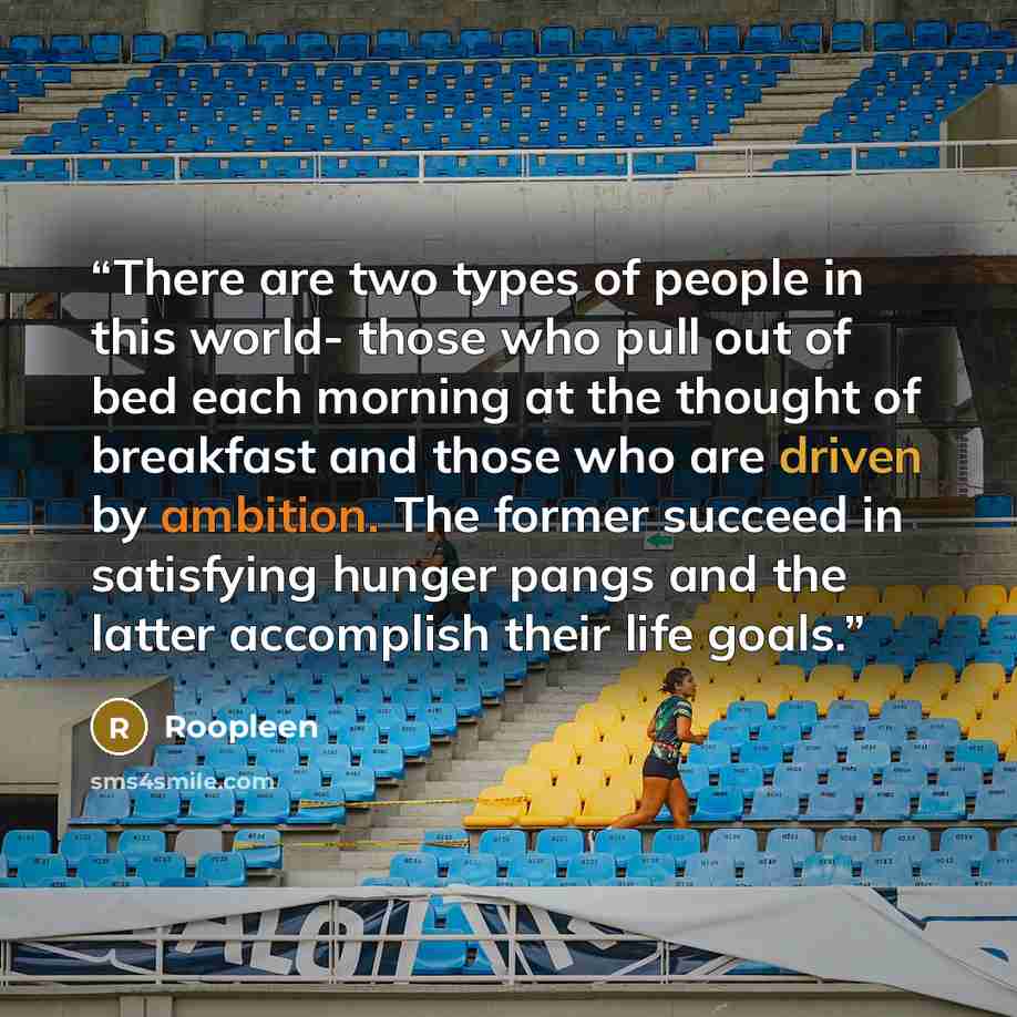 “There are two types of people in this world- those who pull out of bed each morning at the thought of breakfast and those who are driven by ambition. The former succeed in satisfying hunger pangs and the latter accomplish their life goals.” quote by Roopleen