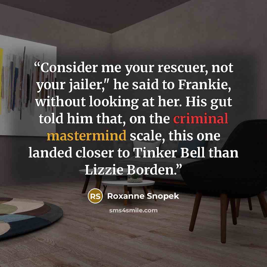 “Consider me your rescuer, not your jailer," he said to Frankie, without looking at her. His gut told him that, on the criminal mastermind scale, this one landed closer to Tinker Bell than Lizzie Borden.” quote by Roxanne Snopek