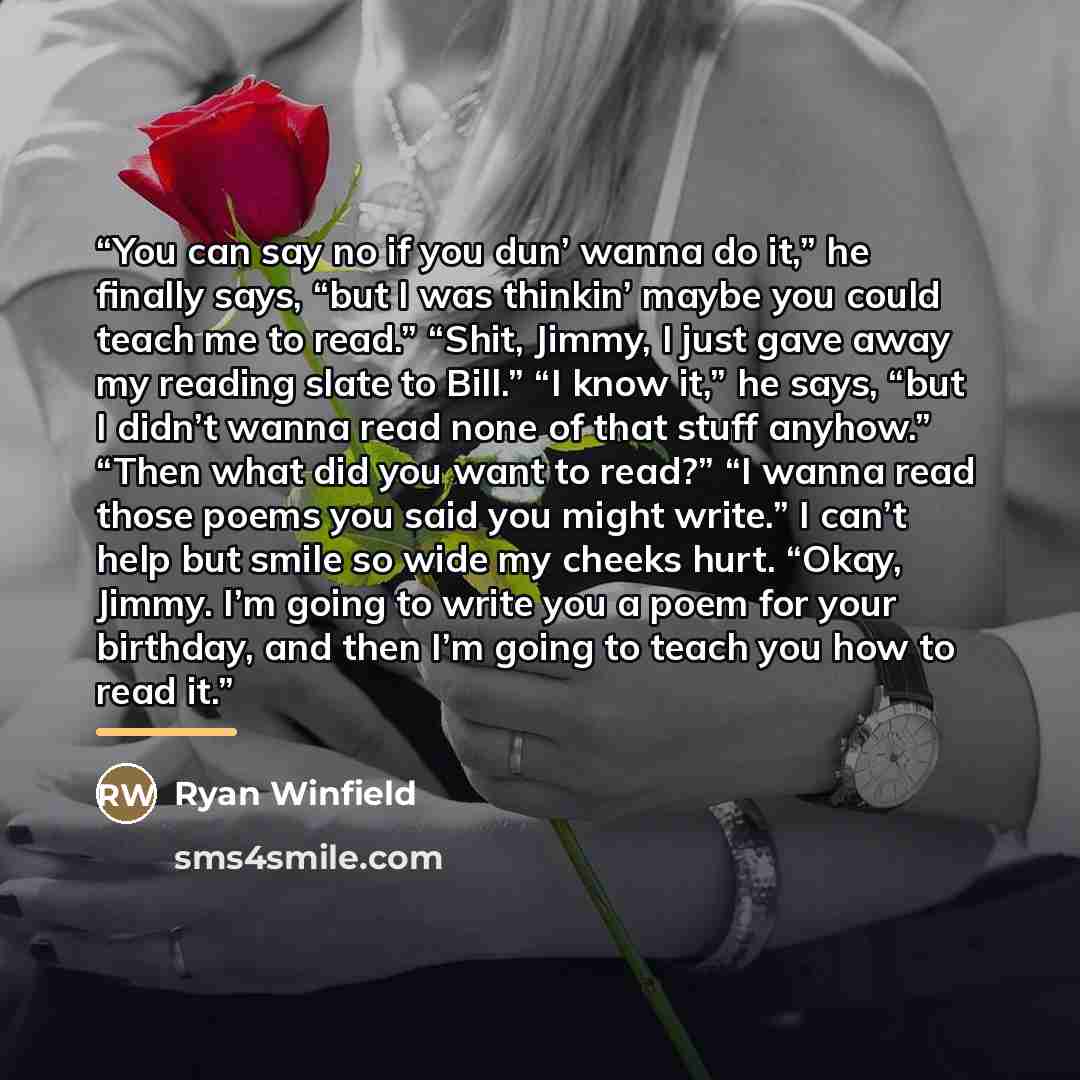 “You can say no if you dun’ wanna do it,” he finally says, “but I was thinkin’ maybe you could teach me to read.” “Shit, Jimmy, I just gave away my reading slate to Bill.” “I know it,” he says, “but I didn’t wanna read none of that stuff anyhow.” “Then what did you want to read?” “I wanna read…” quote by Ryan Winfield