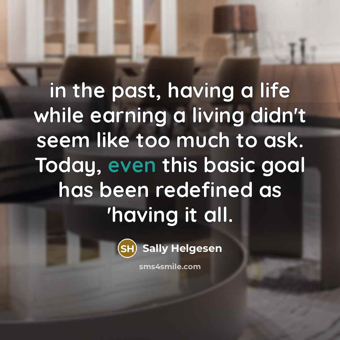 “in the past, having a life while earning a living didn't seem like too much to ask. Today, even this basic goal has been redefined as 'having it all.” quote by Sally Helgesen
