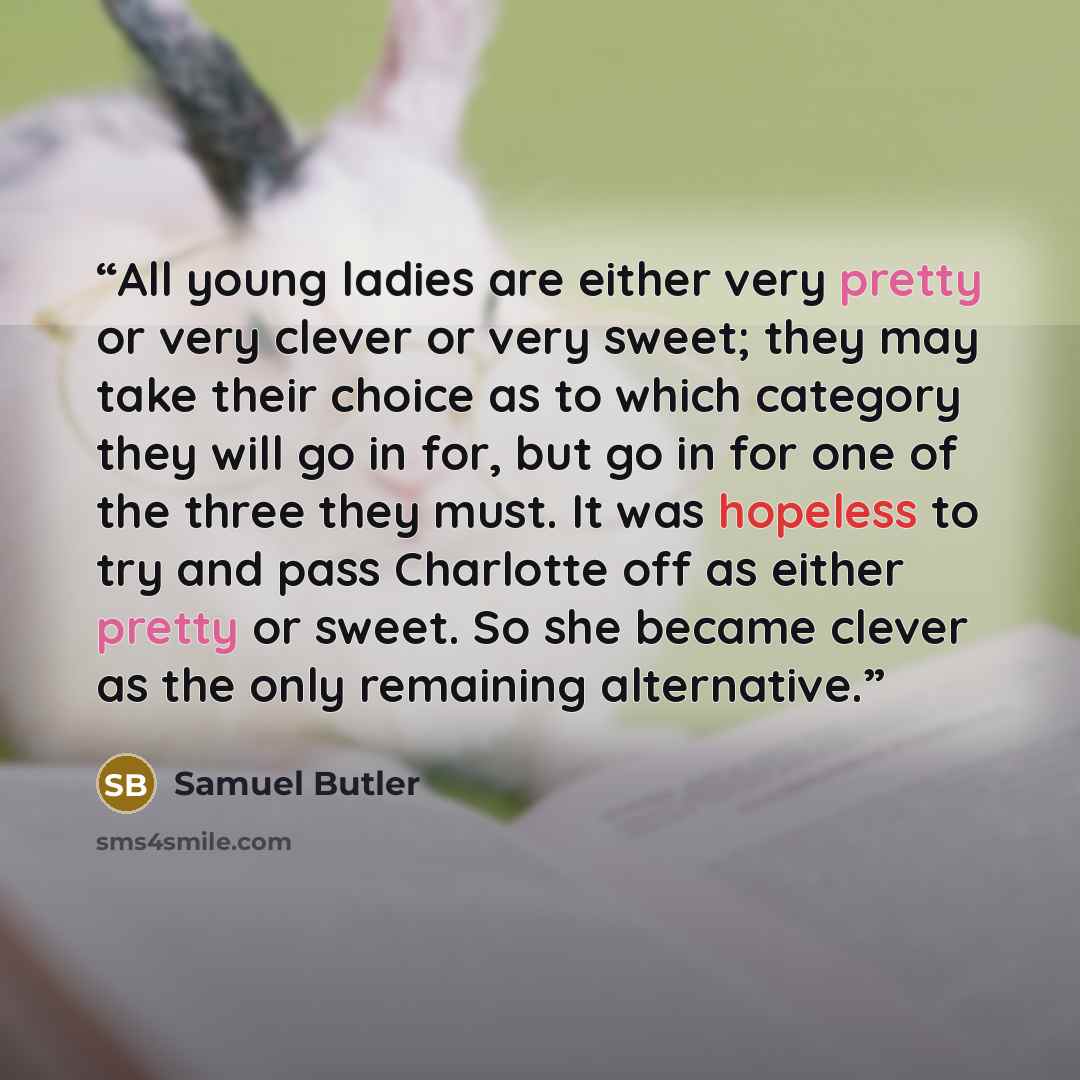 “All young ladies are either very pretty or very clever or very sweet; they may take their choice as to which category they will go in for, but go in for one of the three they must. It was hopeless to try and pass Charlotte off as either pretty or sweet. So she became clever as the only remaining…” quote by Samuel Butler
