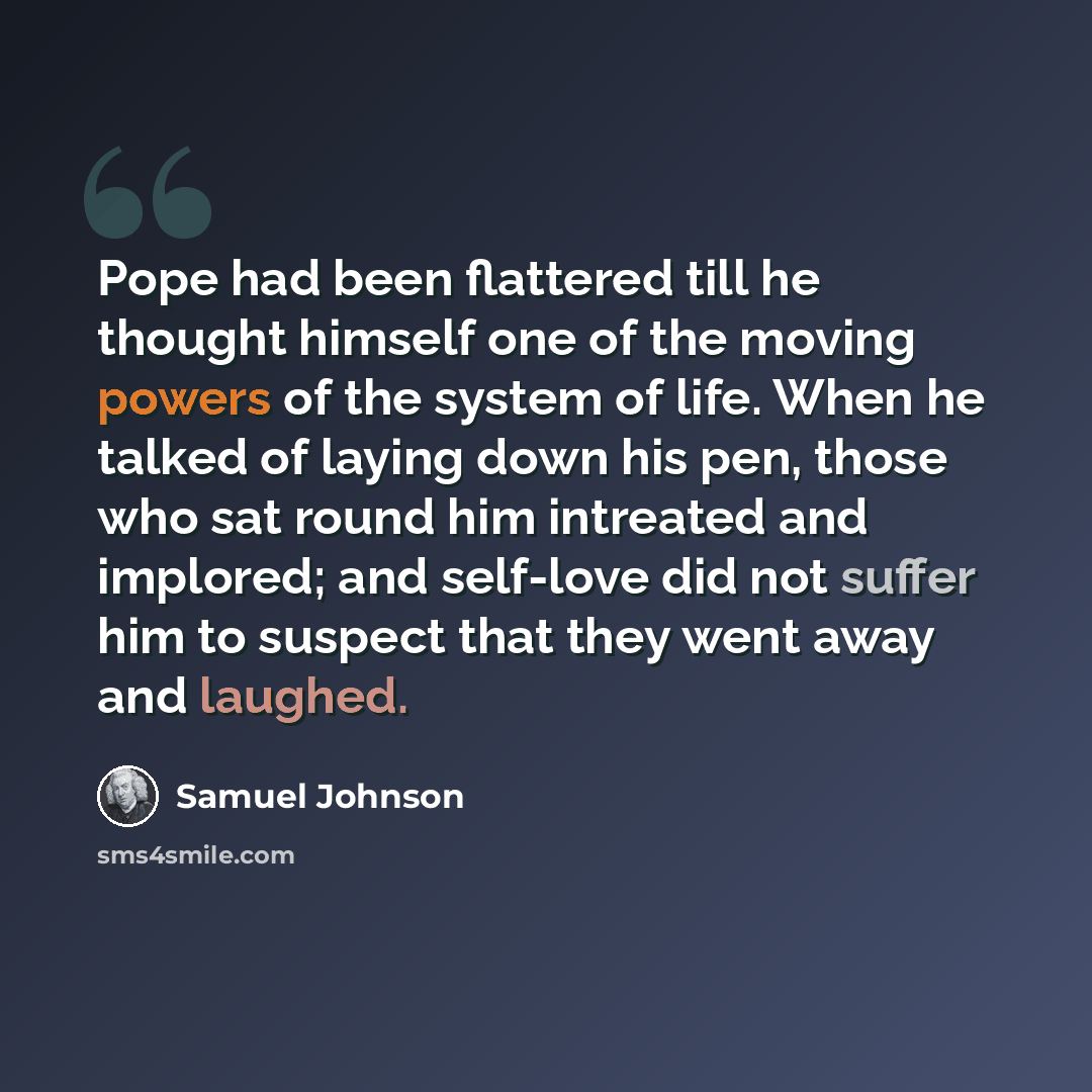 “Pope had been flattered till he thought himself one of the moving powers of the system of life. When he talked of laying down his pen, those who sat round him intreated and implored; and self-love did not suffer him to suspect that they went away and laughed.” quote by Samuel Johnson