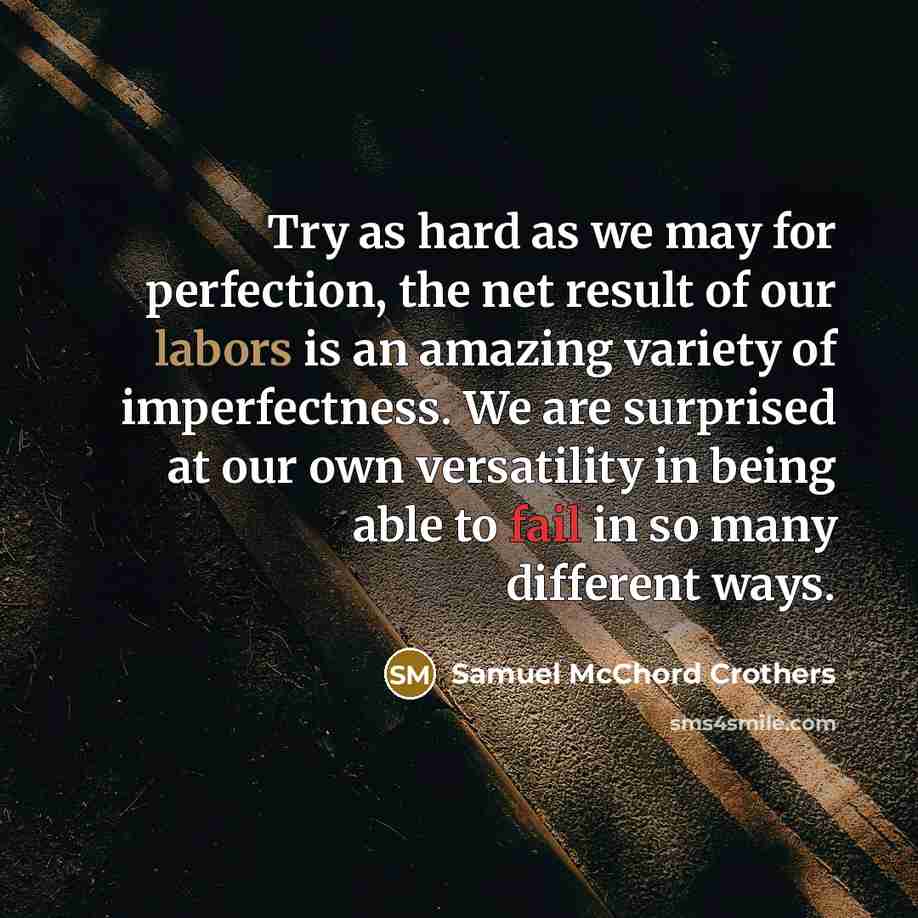 “Try as hard as we may for perfection, the net result of our labors is an amazing variety of imperfectness. We are surprised at our own versatility in being able to fail in so many different ways.” quote by Samuel McChord Crothers