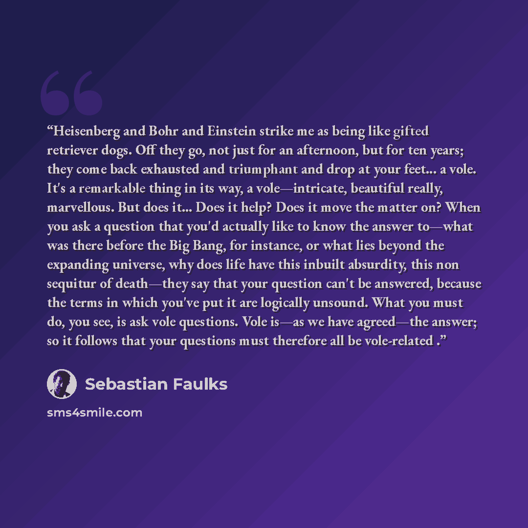“Heisenberg and Bohr and Einstein strike me as being like gifted retriever dogs. Off they go, not just for an afternoon, but for ten years; they come back exhausted and triumphant and drop at your feet... a vole. It's a remarkable thing in its way, a vole—intricate, beautiful really, marvellous…” quote by Sebastian Faulks