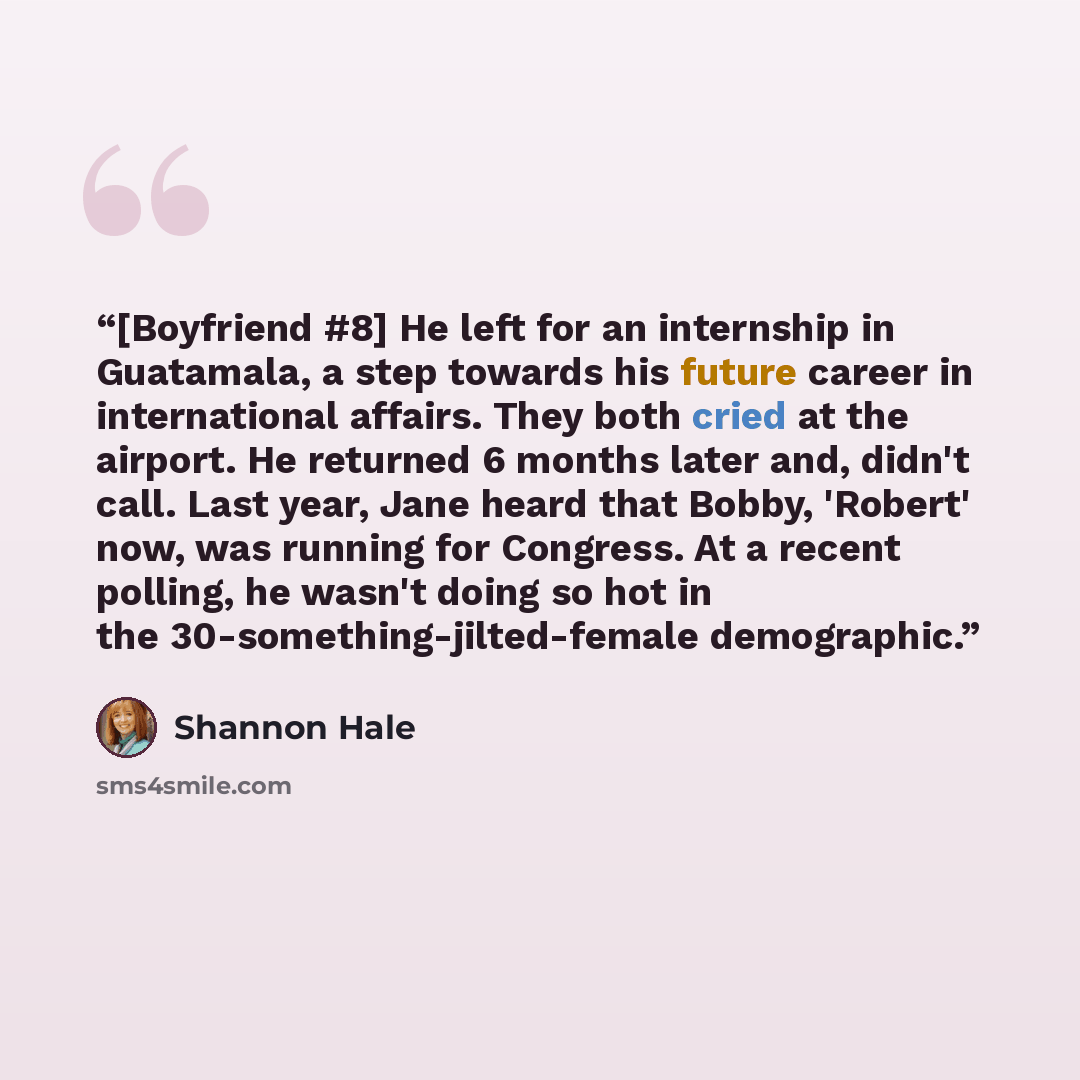 “[Boyfriend #8] He left for an internship in Guatamala, a step towards his future career in international affairs. They both cried at the airport. He returned 6 months later and, didn't call. Last year, Jane heard that Bobby, 'Robert' now, was running for Congress. At a recent polling, he wasn't…” quote by Shannon Hale