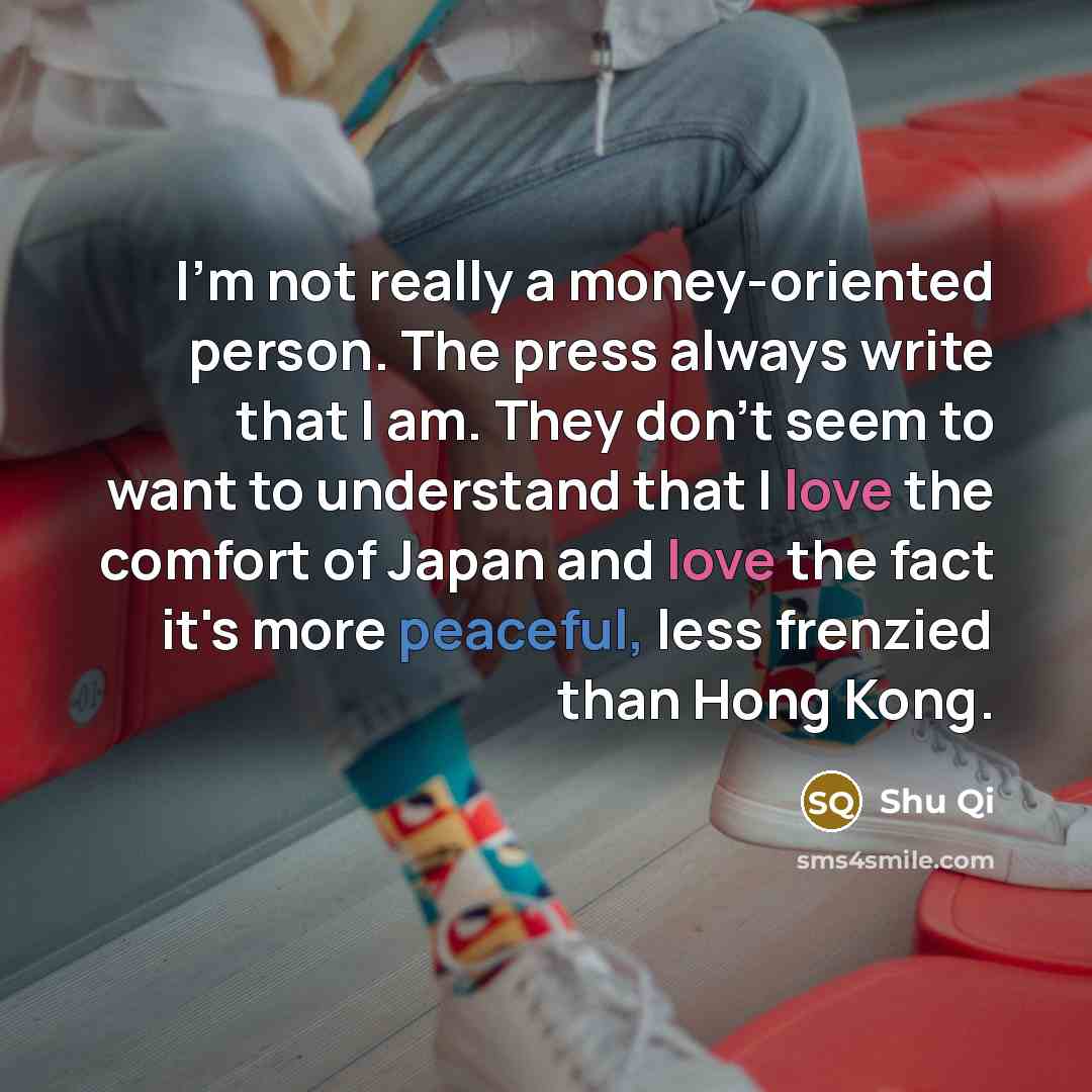 “I'm not really a money-oriented person. The press always write that I am. They don't seem to want to understand that I love the comfort of Japan and love the fact it's more peaceful, less frenzied than Hong Kong.” quote by Shu Qi