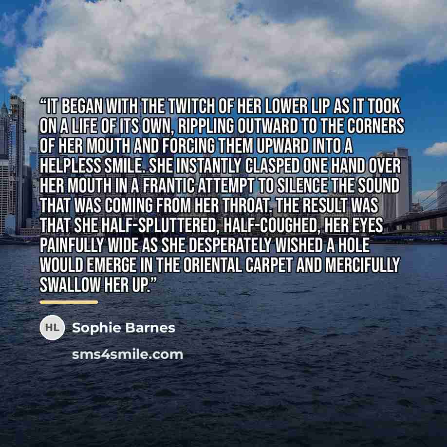 “It began with the twitch of her lower lip as it took on a life of its own, rippling outward to the corners of her mouth and forcing them upward into a helpless smile. She instantly clasped one hand over her mouth in a frantic attempt to silence the sound that was coming from her throat. The result…” quote by Sophie Barnes