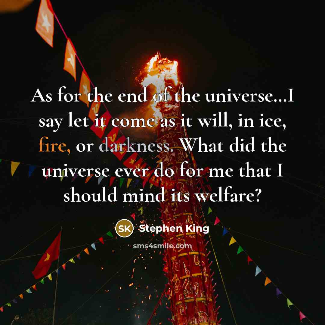 “As for the end of the universe…I say let it come as it will, in ice, fire, or darkness. What did the universe ever do for me that I should mind its welfare?” quote by Stephen King