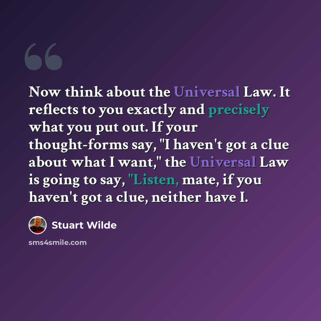 “Now think about the Universal Law. It reflects to you exactly and precisely what you put out. If your thought-forms say, "I haven't got a clue about what I want," the Universal Law is going to say, "Listen, mate, if you haven't got a clue, neither have I.” quote by Stuart Wilde