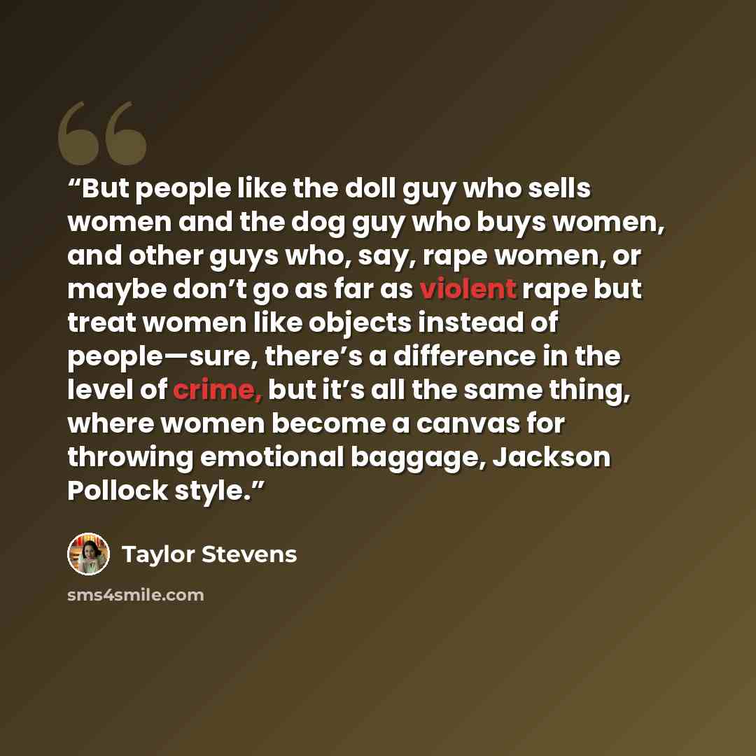 “But people like the doll guy who sells women and the dog guy who buys women, and other guys who, say, rape women, or maybe don’t go as far as violent rape but treat women like objects instead of people—sure, there’s a difference in the level of crime, but it’s all the same thing, where women…” quote by Taylor Stevens