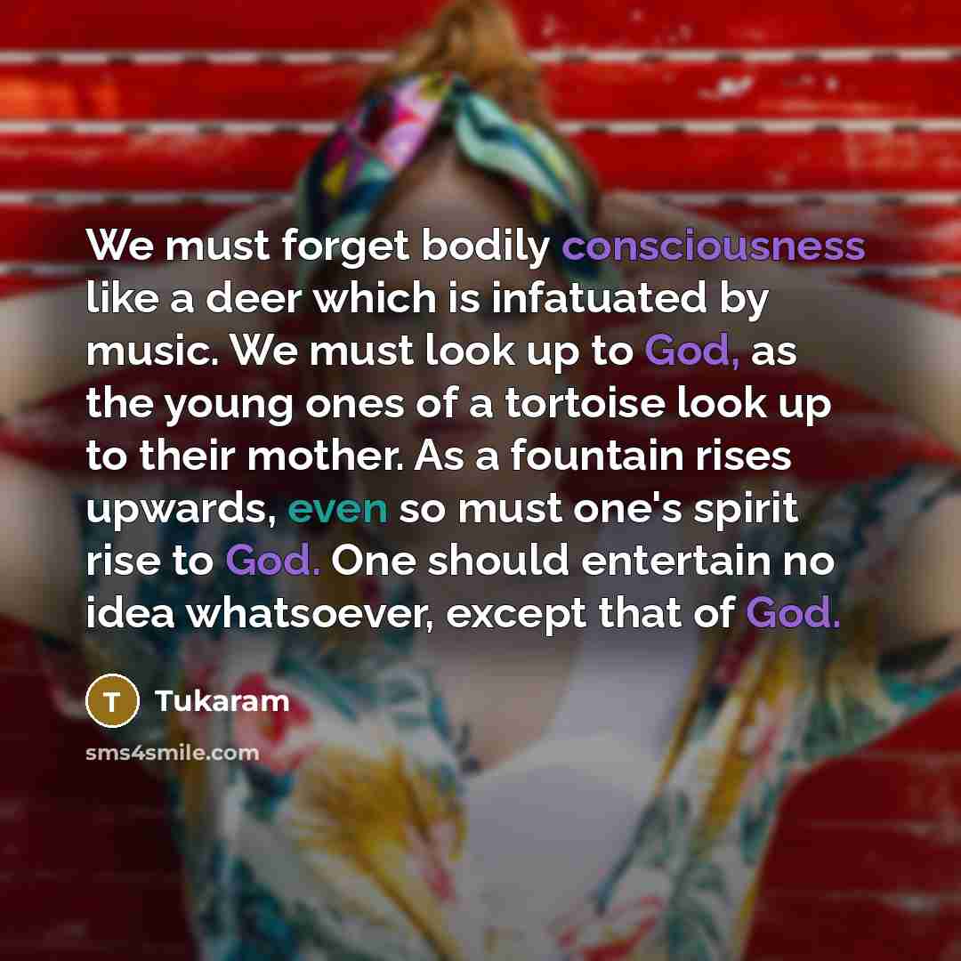 “We must forget bodily consciousness like a deer which is infatuated by music. We must look up to God, as the young ones of a tortoise look up to their mother. As a fountain rises upwards, even so must one's spirit rise to God. One should entertain no idea whatsoever, except that of God.” quote by Tukaram
