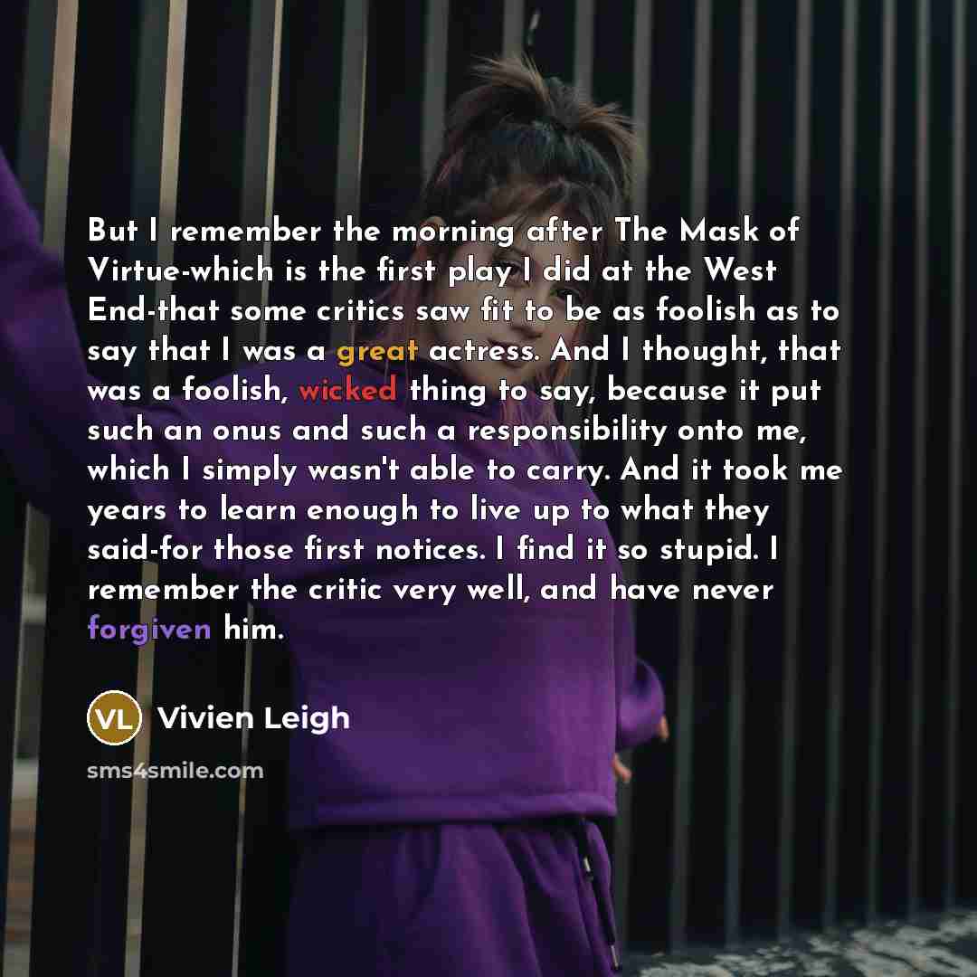 “But I remember the morning after The Mask of Virtue-which is the first play I did at the West End-that some critics saw fit to be as foolish as to say that I was a great actress. And I thought, that was a foolish, wicked thing to say, because it put such an onus and such a responsibility onto me…” quote by Vivien Leigh