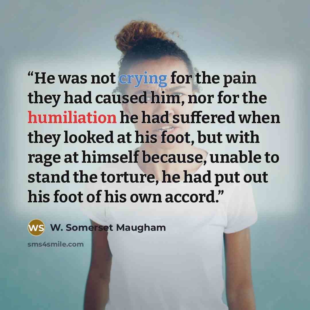 “He was not crying for the pain they had caused him, nor for the humiliation he had suffered when they looked at his foot, but with rage at himself because, unable to stand the torture, he had put out his foot of his own accord.” quote by W. Somerset Maugham