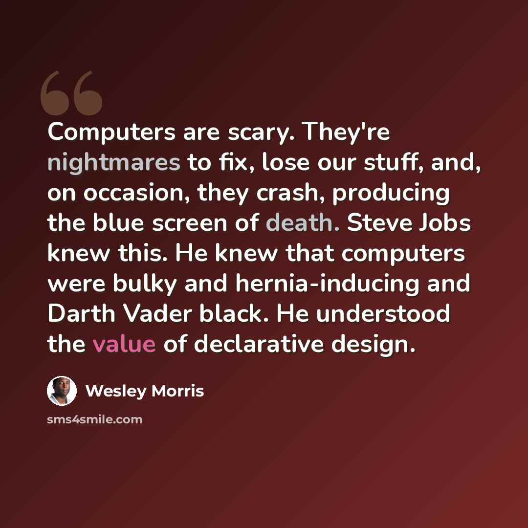 “Computers are scary. They're nightmares to fix, lose our stuff, and, on occasion, they crash, producing the blue screen of death. Steve Jobs knew this. He knew that computers were bulky and hernia-inducing and Darth Vader black. He understood the value of declarative design.” quote by Wesley Morris