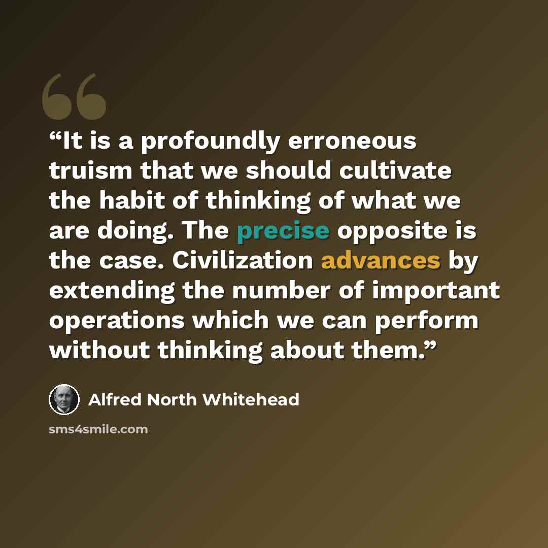 “It is a profoundly erroneous truism that we should cultivate the habit of thinking of what we are doing. The precise opposite is the case. Civilization advances by extending the number of important operations which we can perform without thinking about them.” quote by Alfred North Whitehead