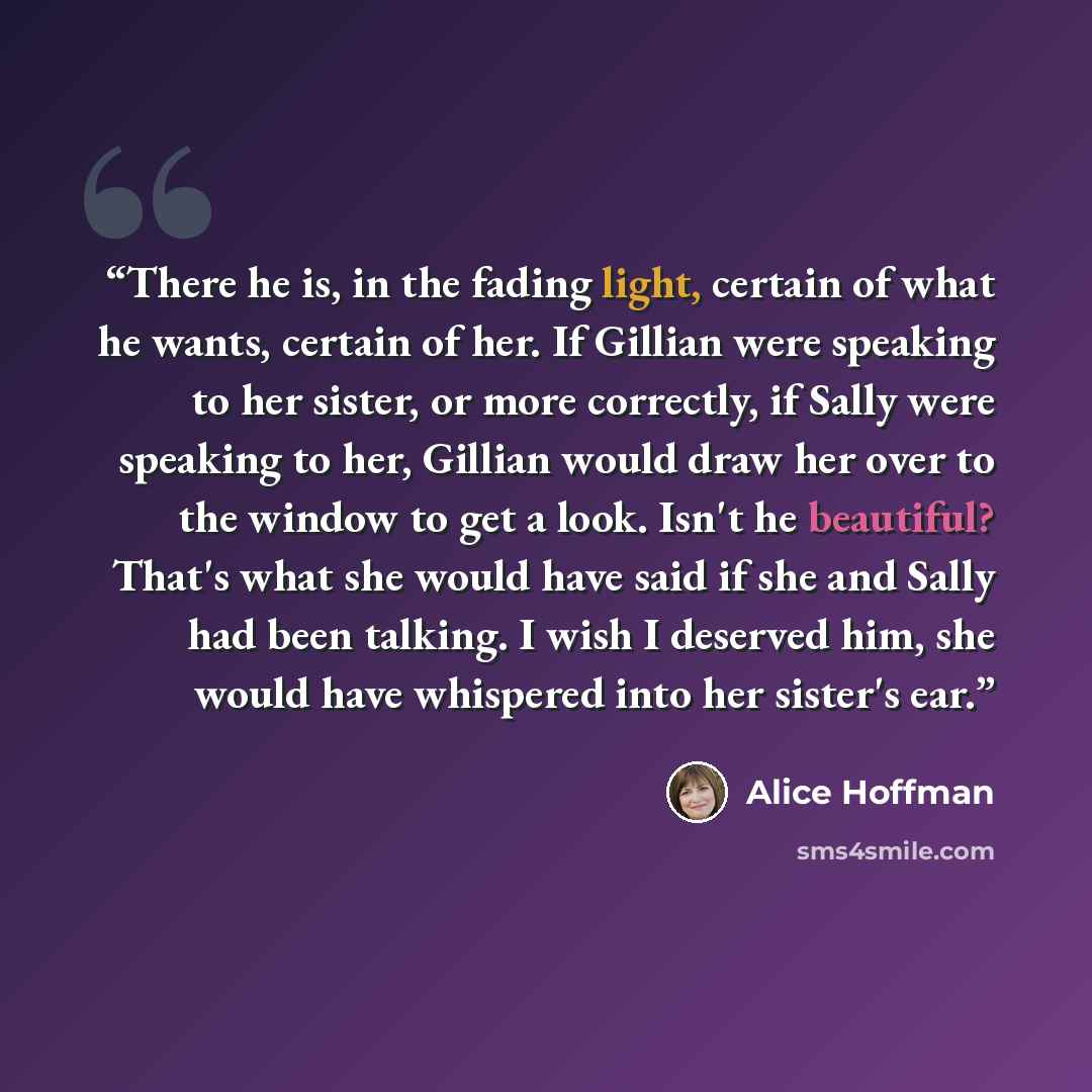 “There he is, in the fading light, certain of what he wants, certain of her. If Gillian were speaking to her sister, or more correctly, if Sally were speaking to her, Gillian would draw her over to the window to get a look. Isn't he beautiful? That's what she would have said if she and Sally had…” quote by Alice Hoffman