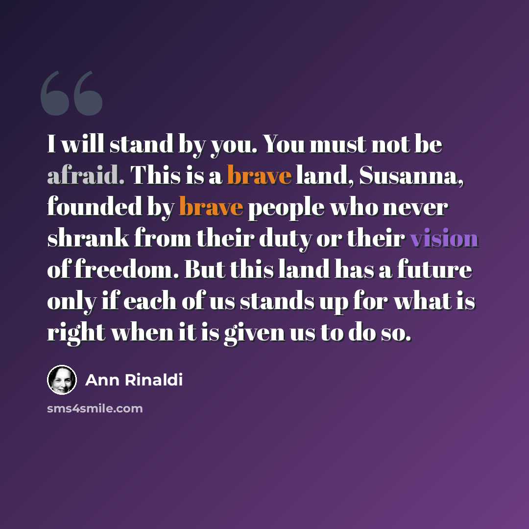 “I will stand by you. You must not be afraid. This is a brave land, Susanna, founded by brave people who never shrank from their duty or their vision of freedom. But this land has a future only if each of us stands up for what is right when it is given us to do so.” quote by Ann Rinaldi