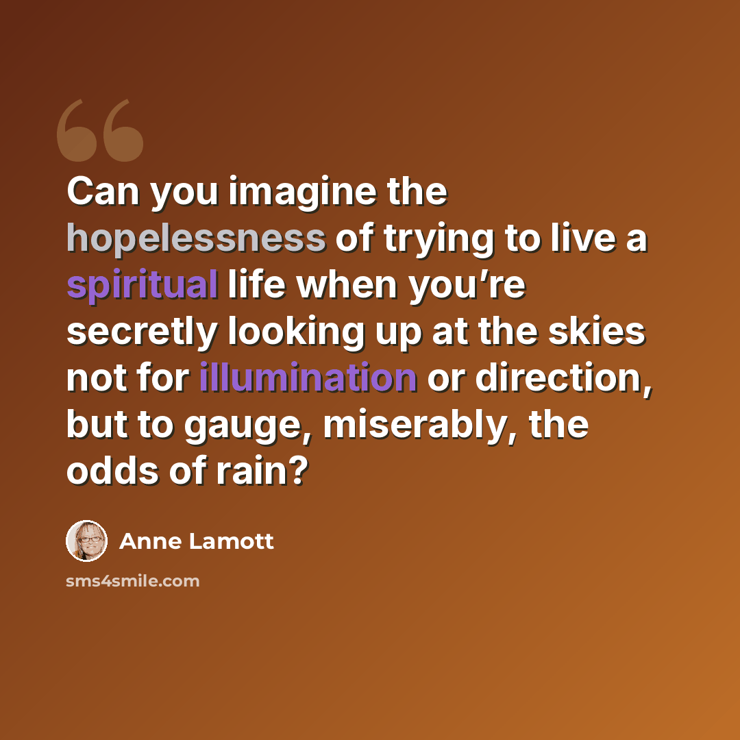 “Can you imagine the hopelessness of trying to live a spiritual life when you’re secretly looking up at the skies not for illumination or direction, but to gauge, miserably, the odds of rain?” quote by Anne Lamott