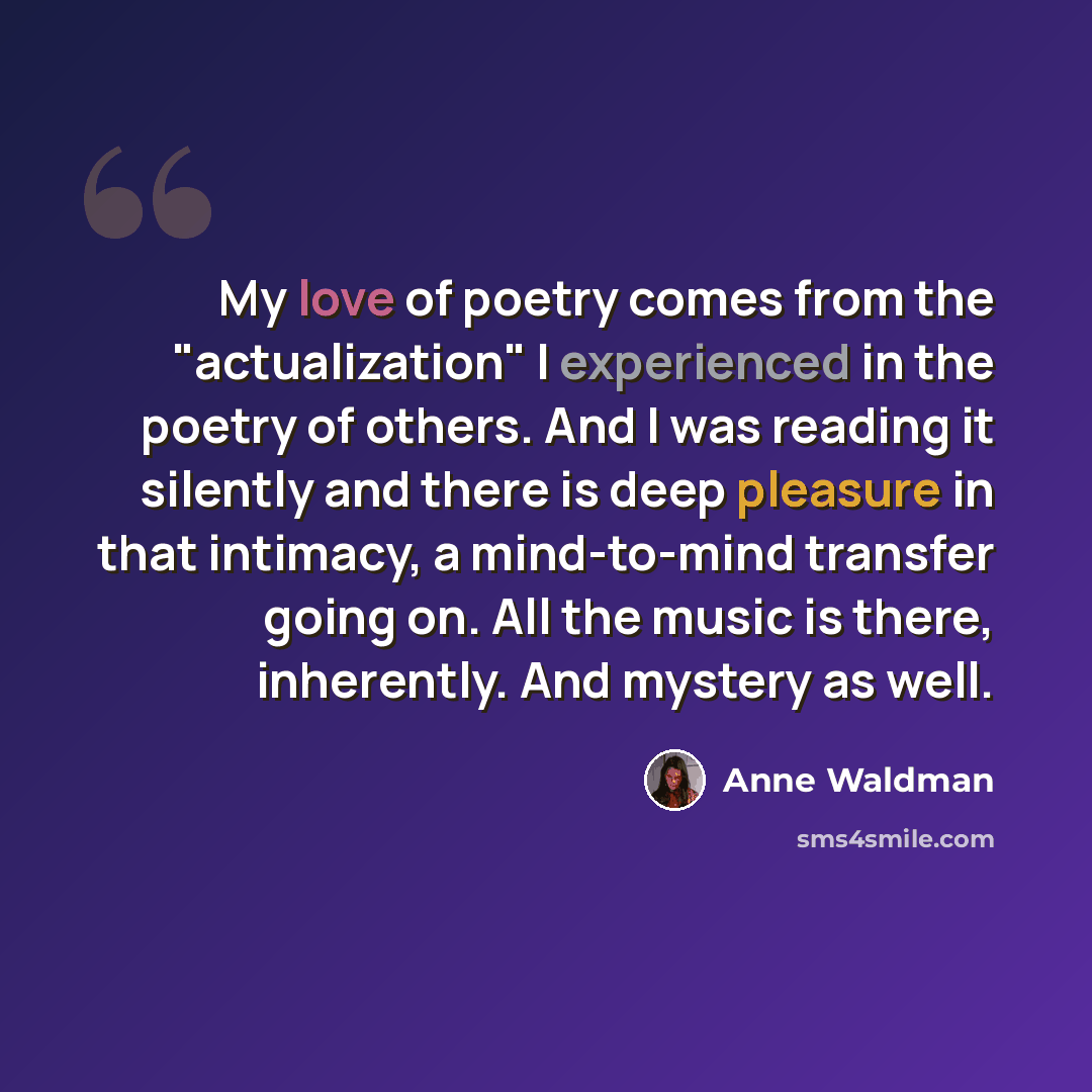 “My love of poetry comes from the "actualization" I experienced in the poetry of others. And I was reading it silently and there is deep pleasure in that intimacy, a mind-to-mind transfer going on. All the music is there, inherently. And mystery as well.” quote by Anne Waldman
