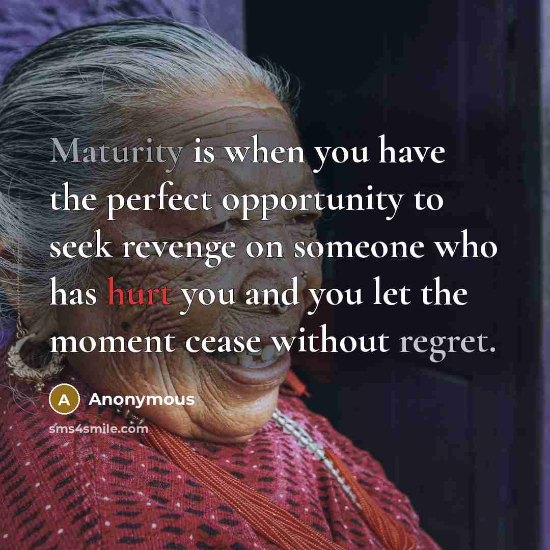 “Maturity is when you have the perfect opportunity to seek revenge on someone who has hurt you and you let the moment cease without regret.” quote by Anonymous